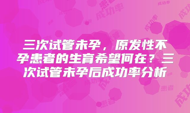 三次试管未孕，原发性不孕患者的生育希望何在？三次试管未孕后成功率分析
