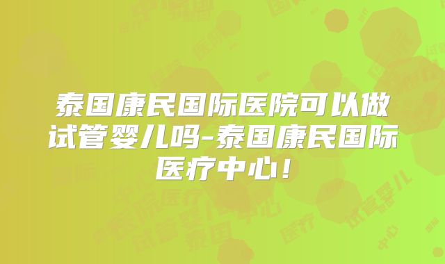 泰国康民国际医院可以做试管婴儿吗-泰国康民国际医疗中心！