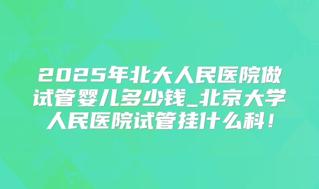 2025年北大人民医院做试管婴儿多少钱_北京大学人民医院试管挂什么科！