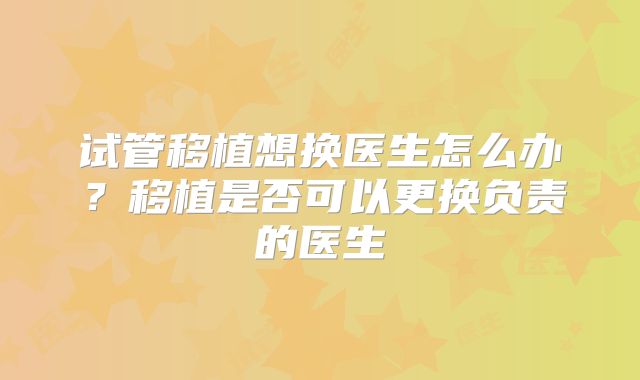 试管移植想换医生怎么办?移植是否可以更换负责的医生