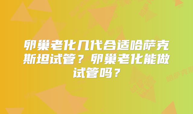卵巢老化几代合适哈萨克斯坦试管?卵巢老化能做试管吗?