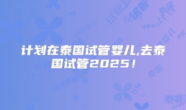计划在泰国试管婴儿,去泰国试管2025！