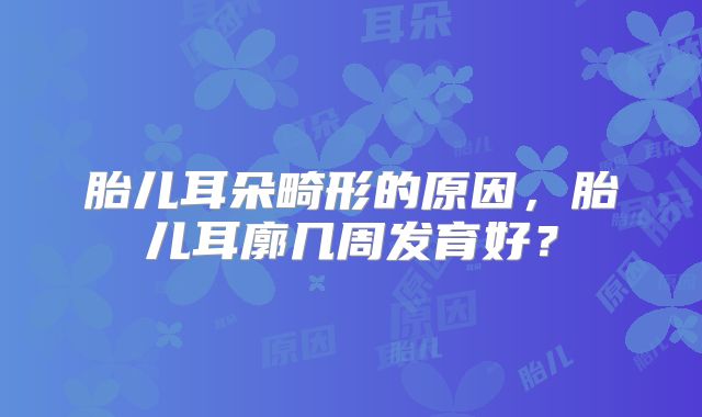 胎儿耳朵畸形的原因，胎儿耳廓几周发育好？