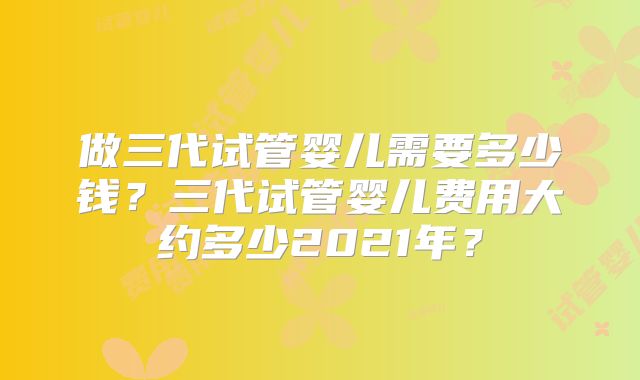 做三代试管婴儿需要多少钱?三代试管婴儿费用大约多少2021年?