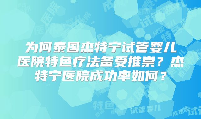 为何泰国杰特宁试管婴儿医院特色疗法备受推崇？杰特宁医院成功率如何？