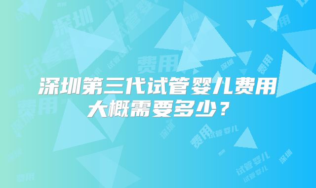 深圳第三代试管婴儿费用大概需要多少？