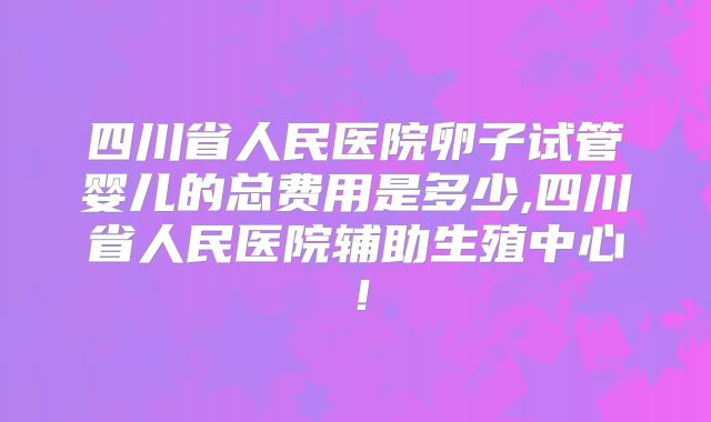 四川省人民医院卵子试管婴儿的总费用是多少,四川省人民医院辅助生殖中心！