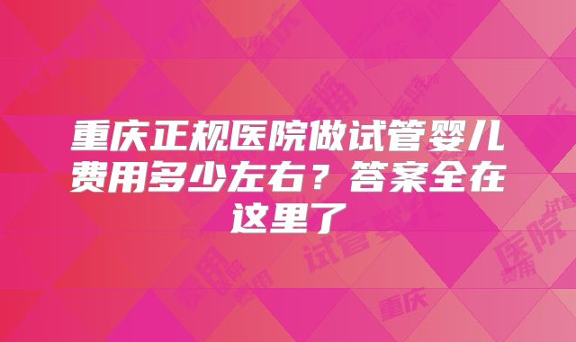 重庆正规医院做试管婴儿费用多少左右?答案全在这里了