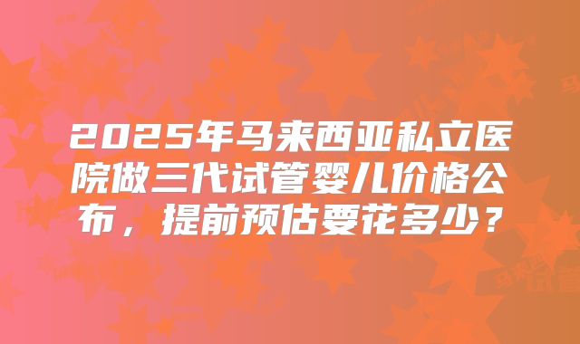 2025年马来西亚私立医院做三代试管婴儿价格公布，提前预估要花多少？