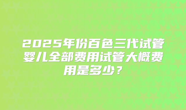 2025年份百色三代试管婴儿全部费用试管大概费用是多少？