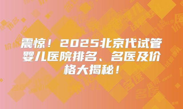 震惊！2025北京代试管婴儿医院排名、名医及价格大揭秘！