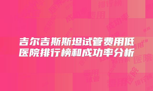 吉尔吉斯斯坦试管费用低医院排行榜和成功率分析