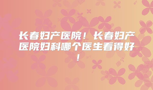长春妇产医院!长春妇产医院妇科哪个医生看得好!