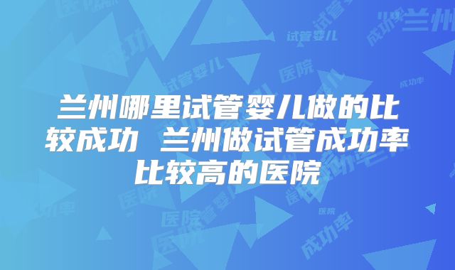 兰州哪里试管婴儿做的比较成功 兰州做试管成功率比较高的医院