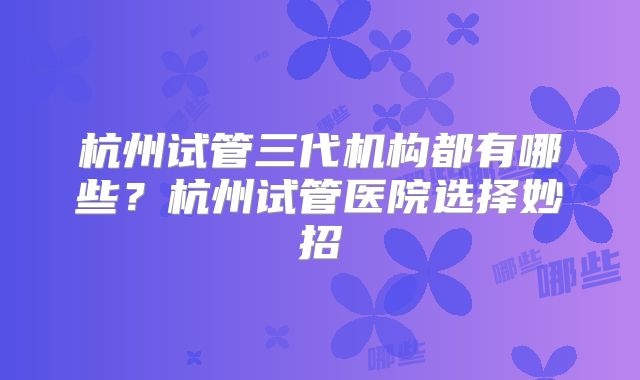 杭州试管三代机构都有哪些?杭州试管医院选择妙招