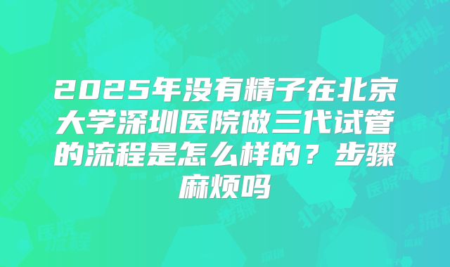 2025年没有精子在北京大学深圳医院做三代试管的流程是怎么样的？步骤麻烦吗