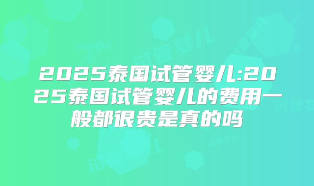 2025泰国试管婴儿:2025泰国试管婴儿的费用一般都很贵是真的吗