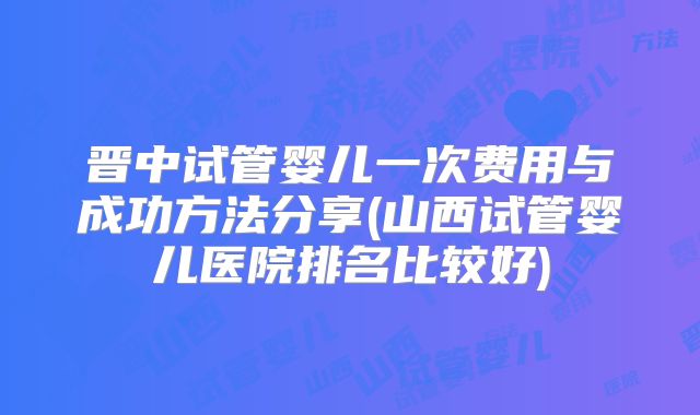 晋中试管婴儿一次费用与成功方法分享(山西试管婴儿医院排名比较好)