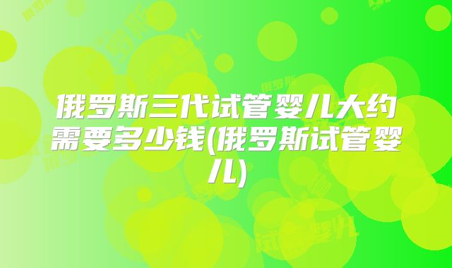 俄罗斯三代试管婴儿大约需要多少钱(俄罗斯试管婴儿)