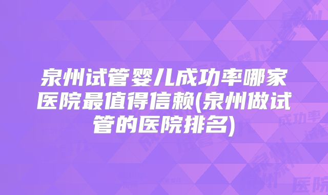 泉州试管婴儿成功率哪家医院最值得信赖(泉州做试管的医院排名)