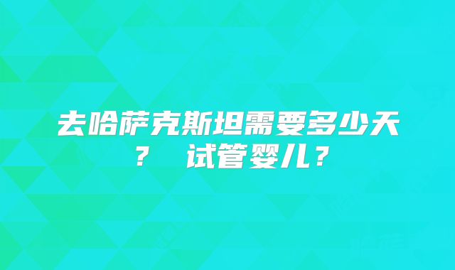 去哈萨克斯坦需要多少天？ 试管婴儿？