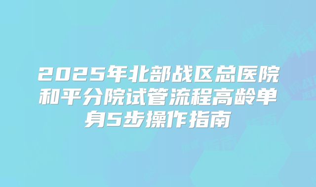2025年北部战区总医院和平分院试管流程高龄单身5步操作指南