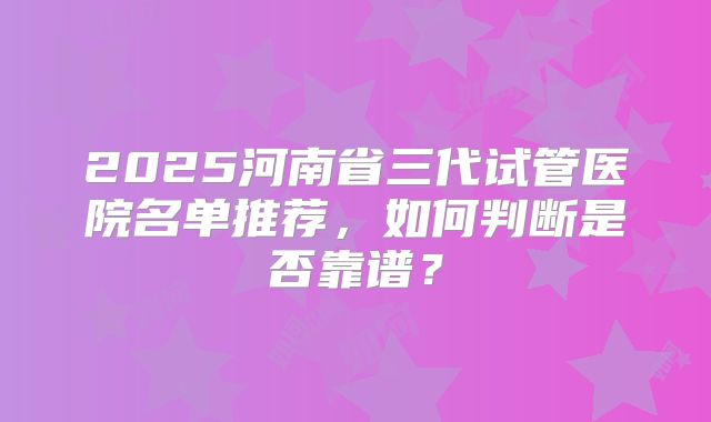 2025河南省三代试管医院名单推荐，如何判断是否靠谱？