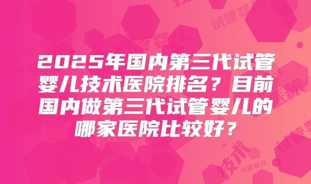 2025年国内第三代试管婴儿技术医院排名？目前国内做第三代试管婴儿的哪家医院比较好？