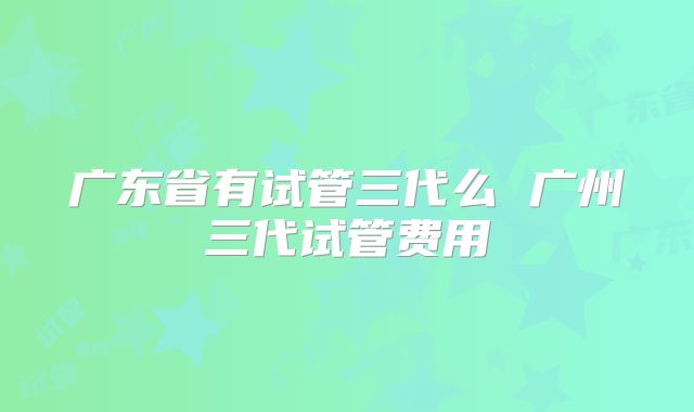 广东省有试管三代么 广州三代试管费用