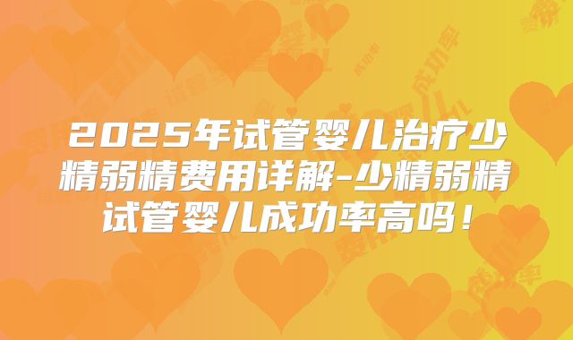 2025年试管婴儿治疗少精弱精费用详解-少精弱精试管婴儿成功率高吗！