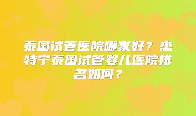 泰国试管医院哪家好？杰特宁泰国试管婴儿医院排名如何？