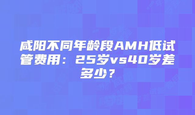咸阳不同年龄段AMH低试管费用：25岁vs40岁差多少？