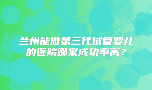 兰州能做第三代试管婴儿的医院哪家成功率高？