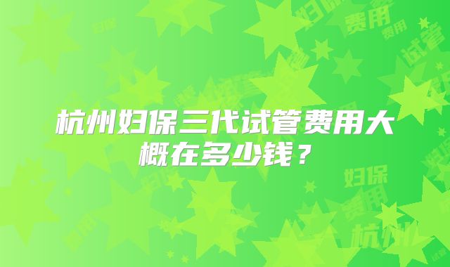 杭州妇保三代试管费用大概在多少钱？