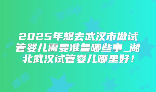 2025年想去武汉市做试管婴儿需要准备哪些事_湖北武汉试管婴儿哪里好！