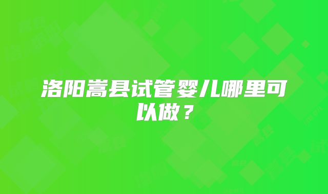 洛阳嵩县试管婴儿哪里可以做?