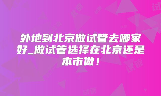 外地到北京做试管去哪家好_做试管选择在北京还是本市做!