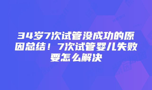 34岁7次试管没成功的原因总结！7次试管婴儿失败要怎么解决