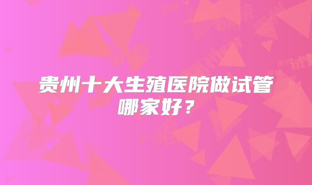 贵州十大生殖医院做试管哪家好?