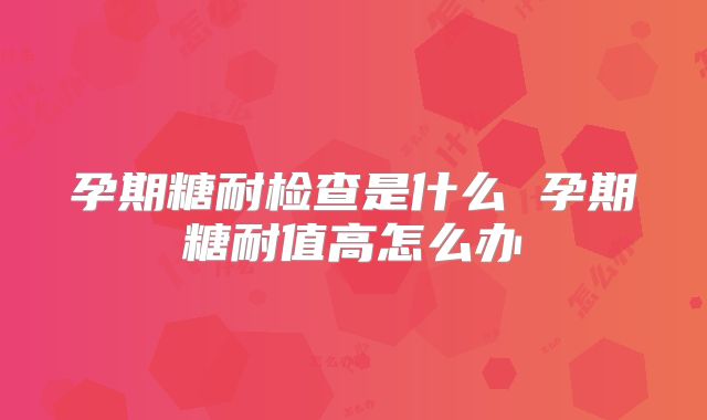 孕期糖耐检查是什么 孕期糖耐值高怎么办