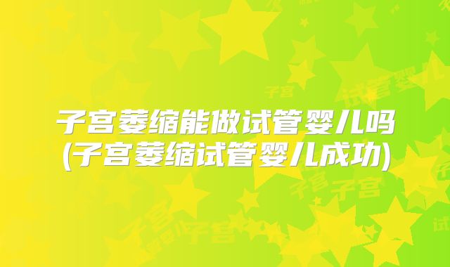 子宫萎缩能做试管婴儿吗(子宫萎缩试管婴儿成功)