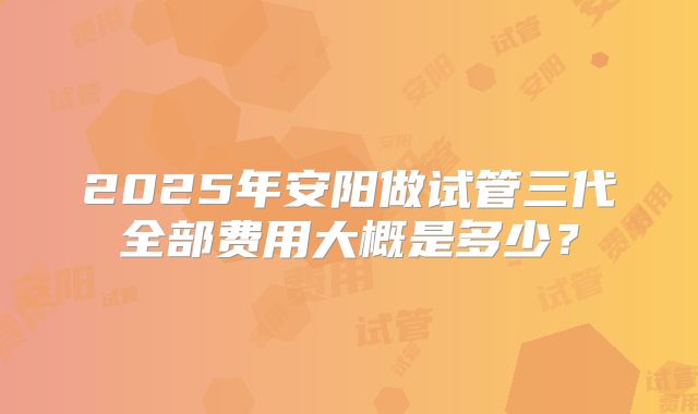 2025年安阳做试管三代全部费用大概是多少?