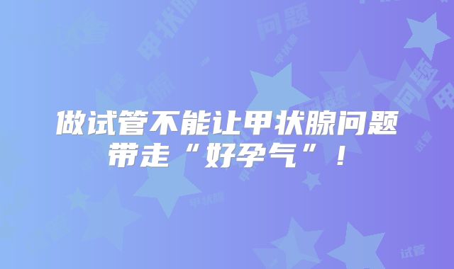 做试管不能让甲状腺问题带走“好孕气”！
