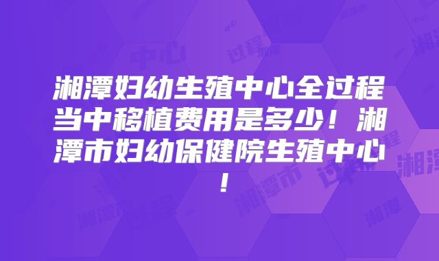 湘潭妇幼生殖中心全过程当中移植费用是多少！湘潭市妇幼保健院生殖中心！