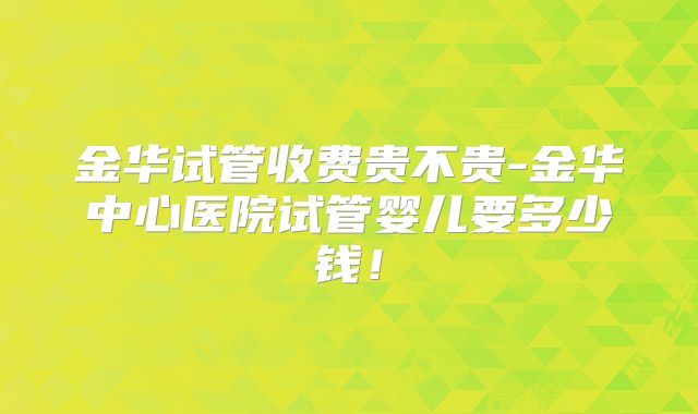 金华试管收费贵不贵-金华中心医院试管婴儿要多少钱！