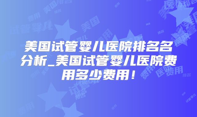 美国试管婴儿医院排名名分析_美国试管婴儿医院费用多少费用！
