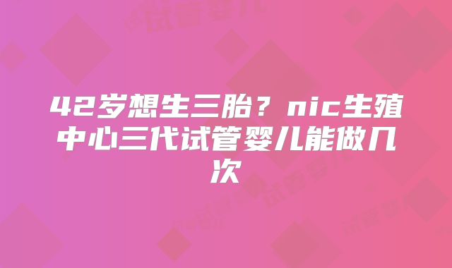 42岁想生三胎?nic生殖中心三代试管婴儿能做几次