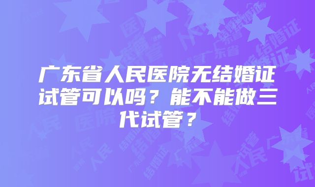 广东省人民医院无结婚证试管可以吗？能不能做三代试管？