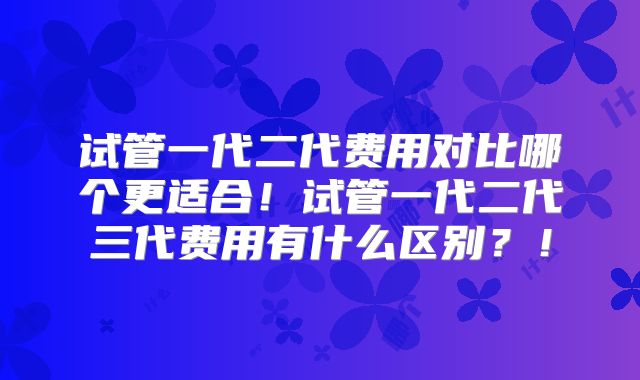 试管一代二代费用对比哪个更适合！试管一代二代三代费用有什么区别？！