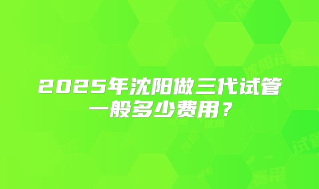 2025年沈阳做三代试管一般多少费用？